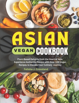 Asian Vegan Cookbook: Plant-Based Delights from the Heart of Asia. Experience Authentic Flavors with Over 100 Vegan Recipes to Elevate Your Culinary Journey - J Crossland, Felisha