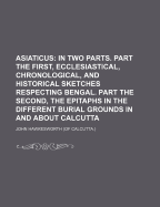 Asiaticus: In Two Parts. Part the First, Ecclesiastical, Chronological, and Historical Sketches Respecting Bengal. Part the Second, the Epitaphs in the Different Burial Grounds in and about Calcutta