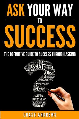 Ask Your Way to Success: The Definitive Guide to Success Through Asking: How to Transform Your Life by Learning the Art of Asking - Andrews, Chase