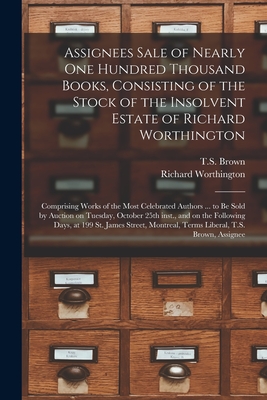 Assignees Sale of Nearly One Hundred Thousand Books, Consisting of the Stock of the Insolvent Estate of Richard Worthington [microform]: Comprising Works of the Most Celebrated Authors ... to Be Sold by Auction on Tuesday, October 25th Inst., and On... - T S Brown (Firm) (Creator), and Richard Worthington (Firm) (Creator)