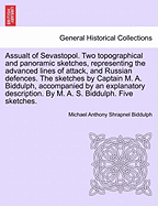 Assualt of Sevastopol. Two Topographical and Panoramic Sketches, Representing the Advanced Lines of Attack, and Russian Defences. the Sketches by Captain M. A. Biddulph, Accompanied by an Explanatory Description. by M. A. S. Biddulph. Five Sketches.