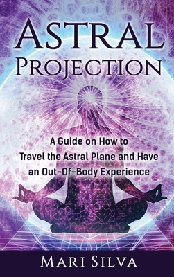 Astral Projection: A Guide on How to Travel the Astral Plane and Have an Out-Of-Body Experience - Silva, Mari