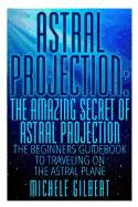 Astral Projection: The Amazing Secret of Astral Projection: The Beginners Guidebook to Traveling on the Astral Plane