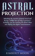 Astral Projection: Unlocking the Secrets of Astral Travel and Having a Willful Out-of-Body Experience, Including Tips for Entering the Astral Plane and Shifting into Higher Consciousness