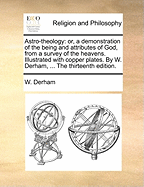 Astro-Theology: Or, a Demonstration of the Being and Attributes of God, from a Survey of the Heavens. Illustrated with Copper Plates. by W. Derham, ... the Thirteenth Edition.