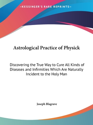 Astrological Practice of Physick: Discovering the True Way to Cure All Kinds of Diseases and Infirmities Which Are Naturally Incident to the Holy Man - Blagrave, Joseph