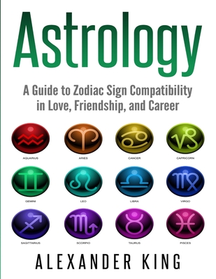 Astrology: A Guide to Zodiac Sign Compatibility in Love, Friendships, and Career (Signs, Horoscope, New Age, Astrology, Astrology Calendar Book 1) - King, Alexander