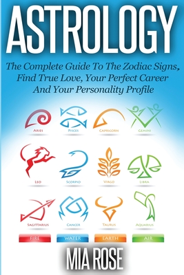 Astrology: The Complete Guide To The Zodiac Signs Find True Love, Your Perfect Career And Your Personality Profile - Rose, Mia