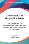 Astronomical And Geographical Essays: Containing A Full And Comprehensive View, On A New Plan, Of The General Principles Of Astronomy