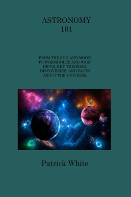 Astronomy 101: From the Sun and Moon to Wormholes and Warp Drive, Key Theories, Discoveries, and Facts about the Universe - White, Patrick