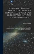 Astronomy Explained Upon Sir Isaac Newton's Principles, and Made Easy to Those Who Have Not Studied Mathematics: To Which Are Added, a Plain Method of Finding the Distances of All the Planets From the Sun, by the Transit of Venus Over the Sun's Disc, in T