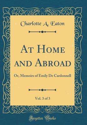 At Home and Abroad, Vol. 3 of 3: Or, Memoirs of Emily de Cardonnell (Classic Reprint) - Eaton, Charlotte A