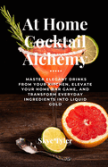 At Home Cocktail Alchemy: Master Elegant Drinks from Your Kitchen, Elevate Your Home Bar Game, and Transform Everyday Ingredients into Liquid Gold