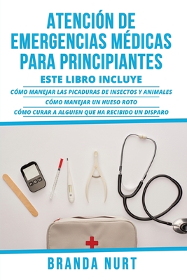 Atenci?n de Emergencias M?dicas Para Principiantes: Este libro incluye: C?mo manejar las picaduras de insectos y animales + C?mo manejar un hueso roto + C?mo curar a alguien que ha recibido un disparo - Nurt, Branda