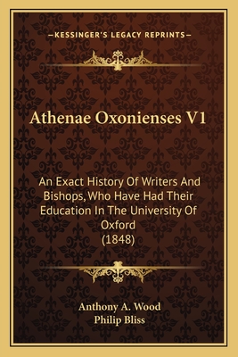 Athenae Oxonienses V1: An Exact History of Writers and Bishops, Who Have Had Their Education in the University of Oxford (1848) - Wood, Anthony a, and Bliss, Philip (Editor)