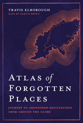 Atlas of Forgotten Places: Journey to Abandoned Destinations from Around the Globe - Elborough, Travis