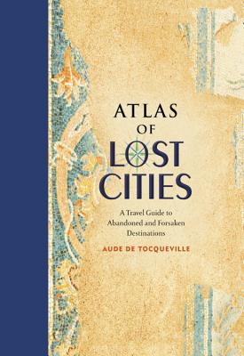 Atlas of Lost Cities: A Travel Guide to Abandoned and Forsaken Destinations - De Tocqueville, Aude