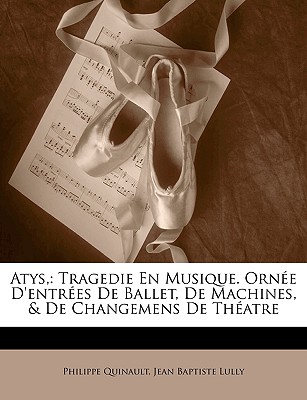 Atys, Tragedie En Musique, Orn?e d'Entr?es de Ballet, de Machines, & de Changemens de Theatre: . Represent?e Devant Sa Majest? ? Saint Germain En Laye, Le 7me Jour de Janvier 1682 - Quinault, Philippe