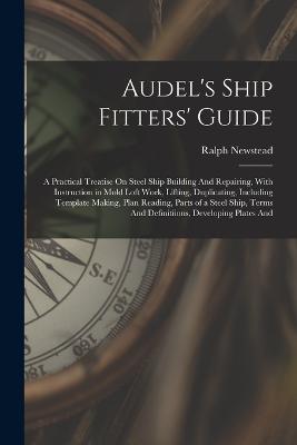 Audel's Ship Fitters' Guide: A Practical Treatise On Steel Ship Building And Repairing, With Instruction in Mold Loft Work, Lifting, Duplicating, Including Template Making, Plan Reading, Parts of a Steel Ship, Terms And Definitiions, Developing Plates And - Newstead, Ralph