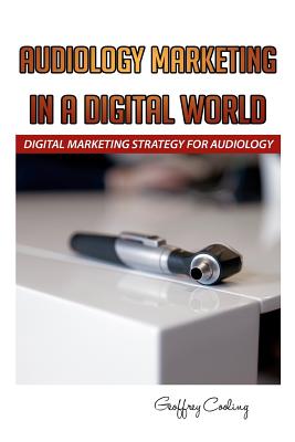 Audiology Marketing in a Digital World: A Modern Digital Audiology Marketing How To - Cooling, Geoffrey