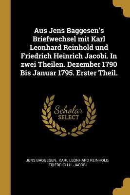 Aus Jens Baggesen's Briefwechsel mit Karl Leonhard Reinhold und Friedrich Heinrich Jacobi. In zwei Theilen. Dezember 1790 Bis Januar 1795. Erster Theil. - Baggesen, Jens, and Karl Leonhard Reinhold (Creator), and Friedrich H Jacobi (Creator)