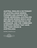 Austral English: A Dictionary of Australasian Words, Phrases, and Usages, with Those Aboriginal-Australian and Maori Words Which Have Become Incorporated in the Language and the Commoner Scientific Words That Have Had Their Origin in Australasia