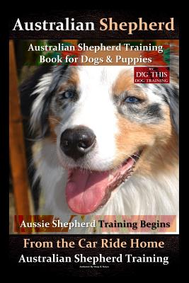Australian Shepherd, Australian Shepherd Training Book for Dogs and Puppies by D!G THIS Dog Training: Aussie Shepherd Training Begins From the Car Ride Home, Australian Shepherd Training - Naiyn, Doug K