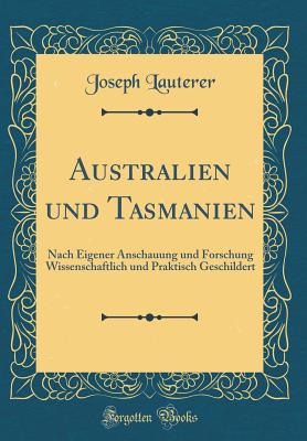 Australien Und Tasmanien: Nach Eigener Anschauung Und Forschung Wissenschaftlich Und Praktisch Geschildert (Classic Reprint) - Lauterer, Joseph