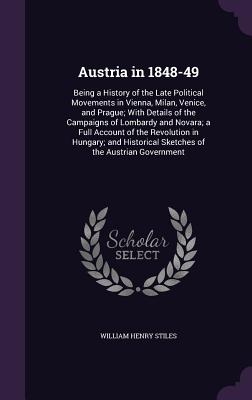 Austria in 1848-49: Being a History of the Late Political Movements in Vienna, Milan, Venice, and Prague; With Details of the Campaigns of Lombardy and Novara; a Full Account of the Revolution in Hungary; and Historical Sketches of the Austrian Government - Stiles, William Henry