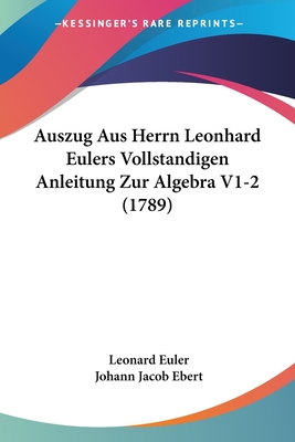 Auszug Aus Herrn Leonhard Eulers Vollstandigen Anleitung Zur Algebra V1-2 (1789) - Euler, Leonard, and Ebert, Johann Jacob (Editor)