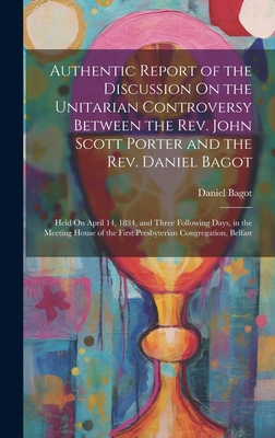 Authentic Report of the Discussion On the Unitarian Controversy Between the Rev. John Scott Porter and the Rev. Daniel Bagot: Held On April 14, 1834, and Three Following Days, in the Meeting House of the First Presbyterian Congregation, Belfast - Bagot, Daniel