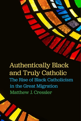 Authentically Black and Truly Catholic: The Rise of Black Catholicism in the Great Migration - Cressler, Matthew J