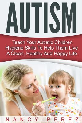 Autism: Teach Your Autistic Children Hygiene Skills To Help Them Live A Clean, Healthy And Happy Life - Perez, Nancy