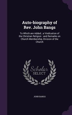 Auto-biography of Rev. John Bangs: To Which are Added, a Vindication of the Christian Religion: and Remarks on Church Membership, Division of the Church - Bangs, John