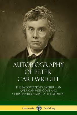 Autobiography of Peter Cartwright: The Backwoods Preacher, An American Methodist and Christian Revivalist of the Midwest - Cartwright, Peter