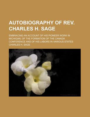 Autobiography of REV. Charles H. Sage: Embracing an Account of His Pioneer Work in Michigan, of the Formation of the Canada Conference and of His Labors in Various States - Sage, Charles H