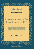 Autobiography of Sir John Rennie, F. R. S: Past President of the Institution of Civil Engineers; Comprising the History of His Professional Life, Together with Reminiscences Dating from the Commencement of the Century to the Present Time