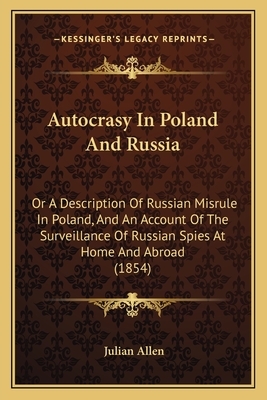 Autocrasy in Poland and Russia: Or a Description of Russian Misrule in Poland, and an Account of the Surveillance of Russian Spies at Home and Abroad (1854) - Allen, Julian