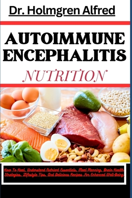 Autoimmune Encephalitis Nutrition: How To Heal, Understand Nutrient Essentials, Meal Planning, Brain Health Strategies, Lifestyle Tips, And Delicious Recipes For Enhanced Well-Being - Alfred, Holmgren, Dr.