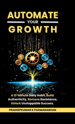 Automate Your Growth: A 12-Minute Daily Habit to Build Authenticity, Remove Resistance, Unlock Unstoppable Success - Pradeepkumar K Padmanabhan