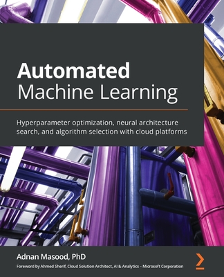 Automated Machine Learning: Hyperparameter optimization, neural architecture search, and algorithm selection with cloud platforms - Masood, Adnan, Ph.D., and Sherif, Ahmed (Foreword by)