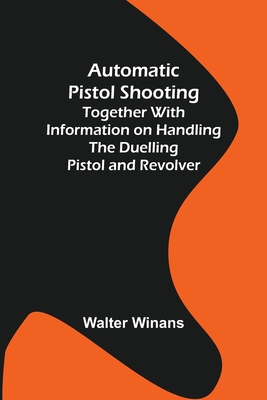 Automatic Pistol Shooting; Together with Information on Handling the Duelling Pistol and Revolver - Winans, Walter