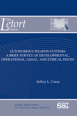 Autonomous Weapon Systems: A Brief Survey of Developmental, Operational, Legal, and Ethical Issues - Caton, Jeffrey L, and Strategic Studies Institute (U S ) (Editor), and Army War College (U S ) (Producer)