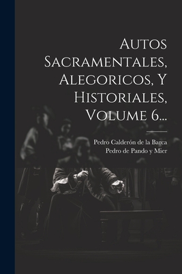 Autos Sacramentales, Alegoricos, y Historiales, Volume 6... - Pedro Calderon De La Barca (Creator), and Pedro De Pando y Mier (Creator)