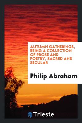 Autumn Gatherings, Being a Collection of Prose and Poetry, Sacred and Secular - Abraham, Philip