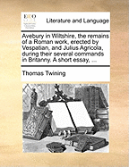 Avebury in Wiltshire, the Remains of a Roman Work, Erected by Vespatian, and Julius Agricola, During Their Several Commands in Britanny. a Short Essay,