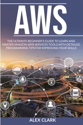 Aws: The Ultimate Beginner's Guide to Learn and Master Amazon Web Services Tools with Detailed Programming Tips for Improving Your Skills. - Clark, Alex