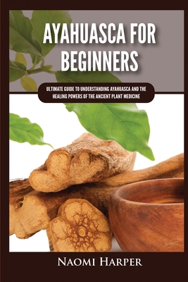 Ayahuasca For Beginners: Ultimate Guide to Understanding Ayahuasca and the Healing Powers of the Ancient Plant Medicine - Harper, Naomi