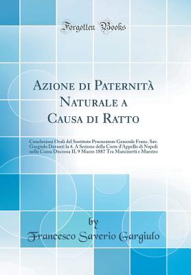 Azione Di Paternit Naturale a Causa Di Ratto: Conclusioni Orali del Sostituto Procuratore Generale Franc. Sav. Gargiulo Davanti La 4. a Sezione Della Corte d'Appello Di Napoli Nella Causa Discussa Il 9 Marzo 1887 Tra Mancinetti E Maestro - Gargiulo, Francesco Saverio