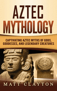 Aztec Mythology: Captivating Aztec Myths of Gods, Goddesses, and Legendary Creatures